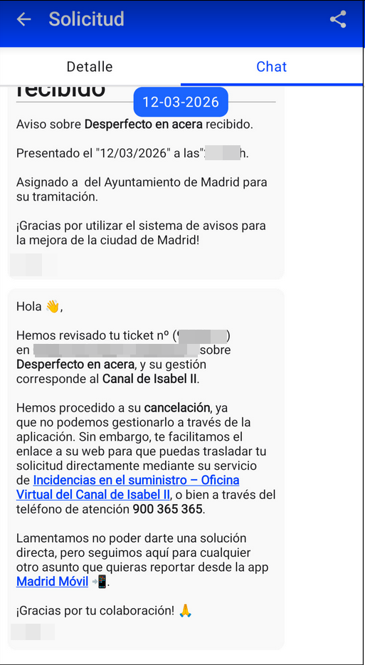 Captura de pantalla de la App Madrid Móvil con la respuesta del Ayuntamiento. Hay dos mensajes. El primero, el de confirmación de apertura. El segundo, el de cierre y el más relevante, en el que se puede leer: "Hola Hemos revisado tu ticket nº ([texto difuminado]) en [texto difuminado] sobre Desperfecto en acera, y su gestión corresponde al Canal de Isabel II. Hemos procedido a su cancelación, ya que no podemos gestionarlo a través de la aplicación. Sin embargo, te facilitamos el enlace a su web para que puedas trasladar tu solicitud directamente mediante su servicio de Incidencias en el suministro - Oficina Virtual del Canal de Isabel II o bien a través del teléfono de atención 900 365 365. Lamentamos no poder darte una solución directa, pero seguimos aquí para cualquier otro asunto que quieras reportar desde la app Madrid Móvil iGracias por tu colaboración!"
